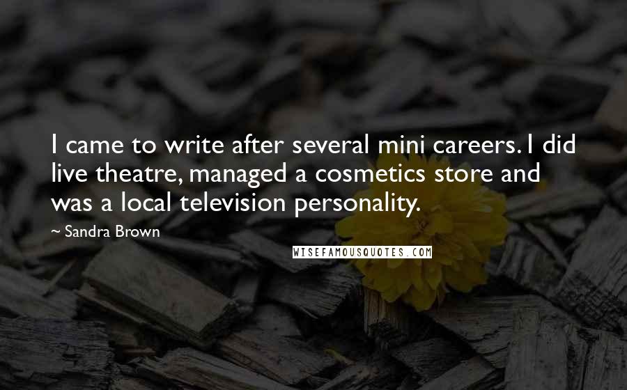 Sandra Brown Quotes: I came to write after several mini careers. I did live theatre, managed a cosmetics store and was a local television personality.