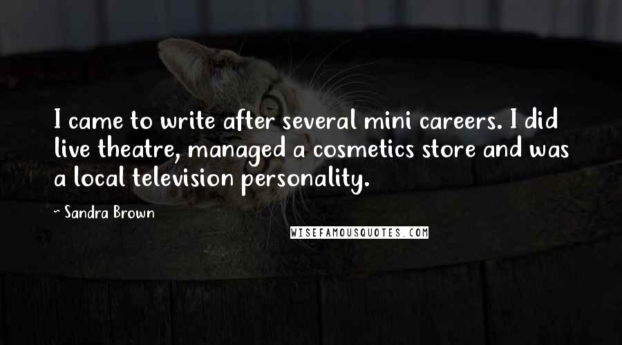 Sandra Brown Quotes: I came to write after several mini careers. I did live theatre, managed a cosmetics store and was a local television personality.