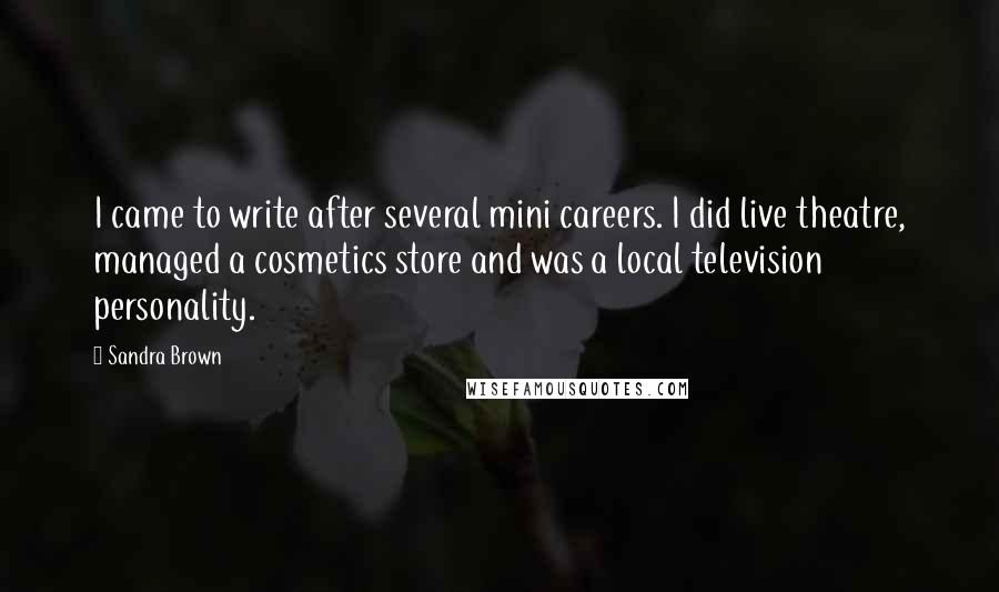 Sandra Brown Quotes: I came to write after several mini careers. I did live theatre, managed a cosmetics store and was a local television personality.