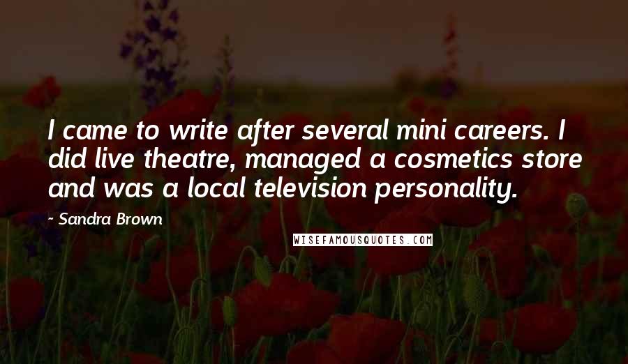 Sandra Brown Quotes: I came to write after several mini careers. I did live theatre, managed a cosmetics store and was a local television personality.