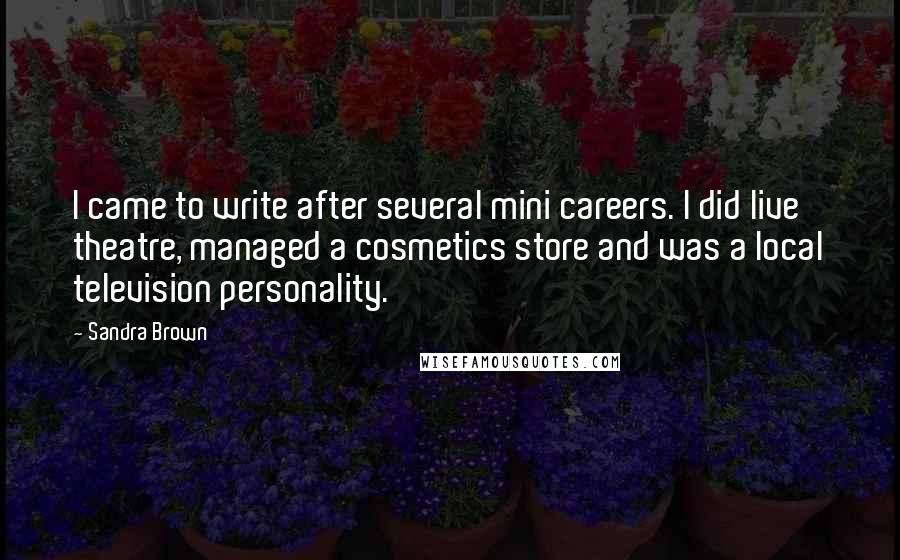 Sandra Brown Quotes: I came to write after several mini careers. I did live theatre, managed a cosmetics store and was a local television personality.