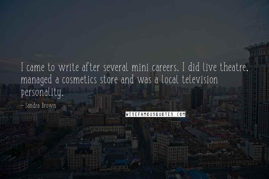 Sandra Brown Quotes: I came to write after several mini careers. I did live theatre, managed a cosmetics store and was a local television personality.