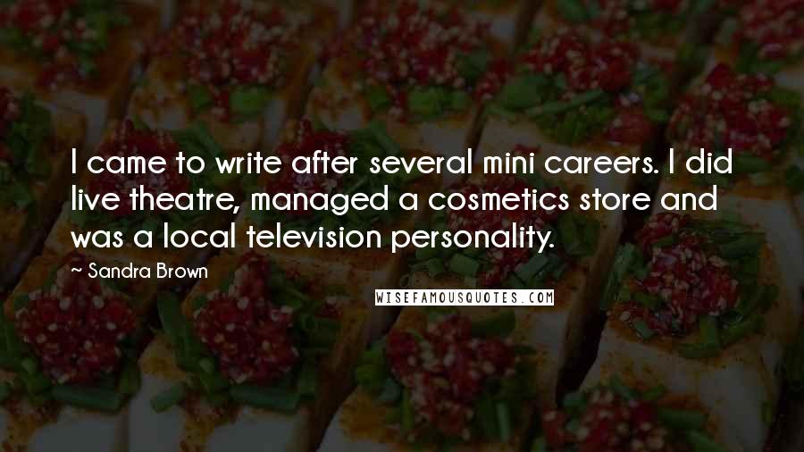 Sandra Brown Quotes: I came to write after several mini careers. I did live theatre, managed a cosmetics store and was a local television personality.