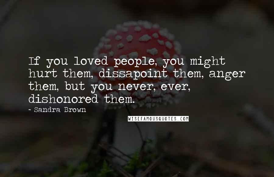 Sandra Brown Quotes: If you loved people, you might hurt them, dissapoint them, anger them, but you never, ever, dishonored them.