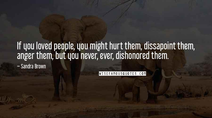 Sandra Brown Quotes: If you loved people, you might hurt them, dissapoint them, anger them, but you never, ever, dishonored them.