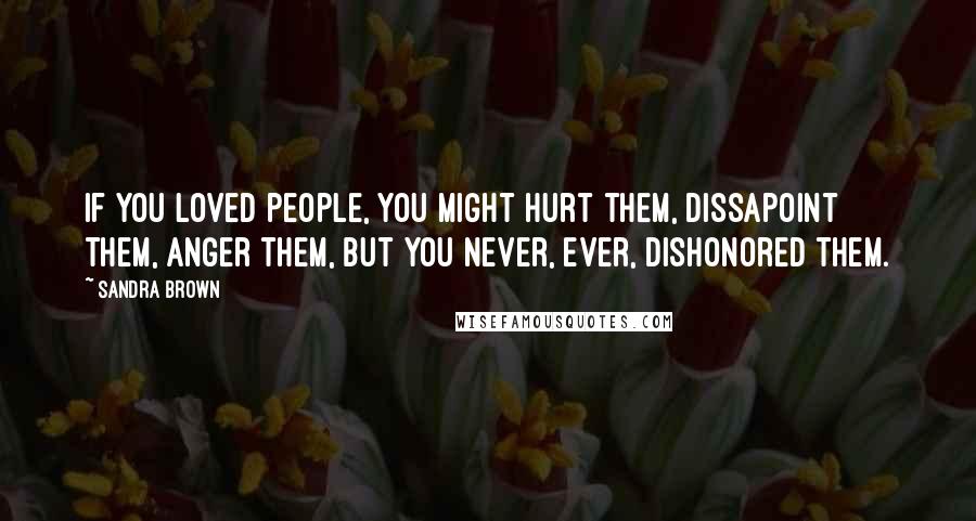 Sandra Brown Quotes: If you loved people, you might hurt them, dissapoint them, anger them, but you never, ever, dishonored them.