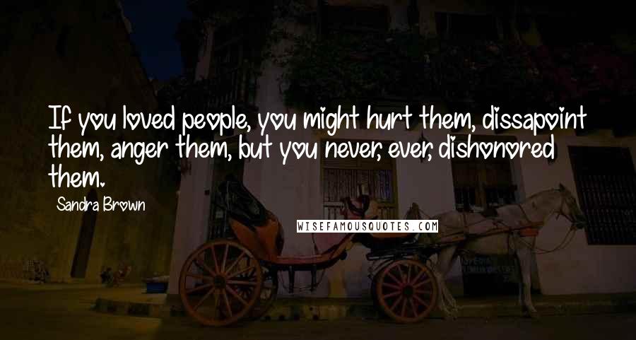 Sandra Brown Quotes: If you loved people, you might hurt them, dissapoint them, anger them, but you never, ever, dishonored them.