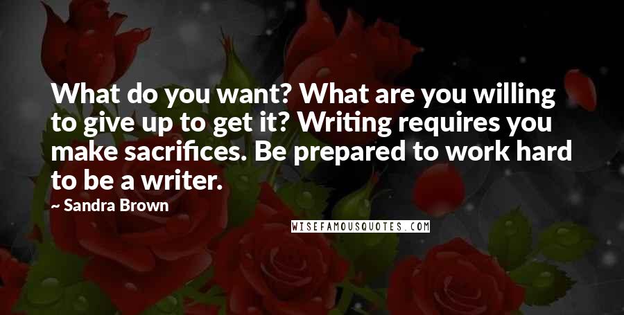 Sandra Brown Quotes: What do you want? What are you willing to give up to get it? Writing requires you make sacrifices. Be prepared to work hard to be a writer.