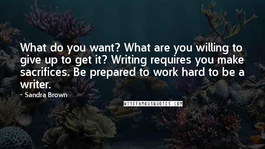 Sandra Brown Quotes: What do you want? What are you willing to give up to get it? Writing requires you make sacrifices. Be prepared to work hard to be a writer.