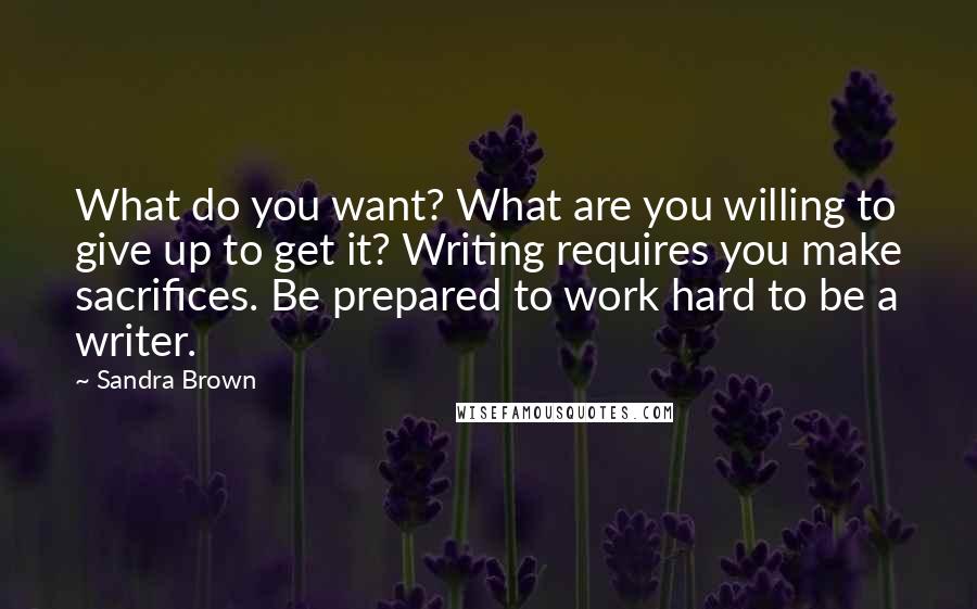 Sandra Brown Quotes: What do you want? What are you willing to give up to get it? Writing requires you make sacrifices. Be prepared to work hard to be a writer.