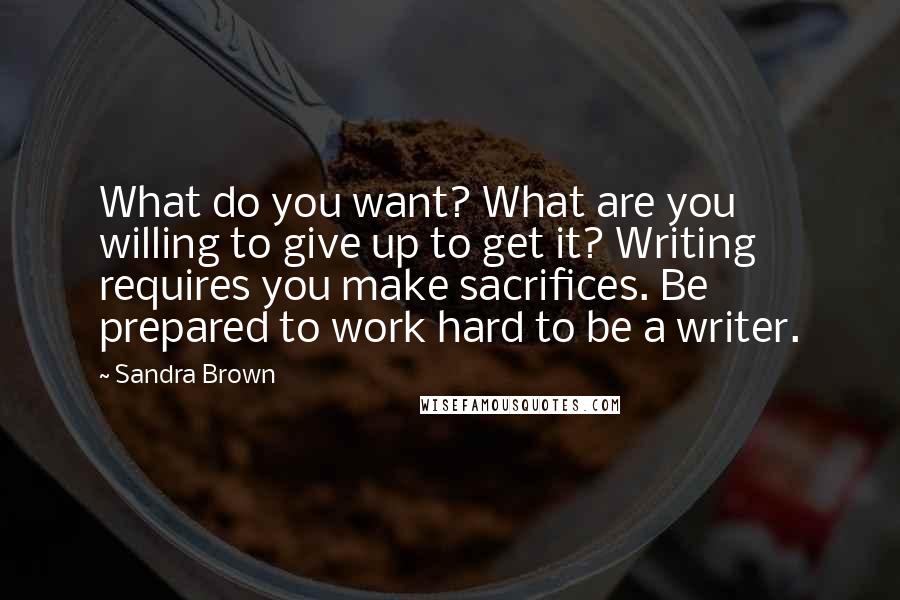 Sandra Brown Quotes: What do you want? What are you willing to give up to get it? Writing requires you make sacrifices. Be prepared to work hard to be a writer.