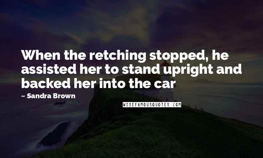 Sandra Brown Quotes: When the retching stopped, he assisted her to stand upright and backed her into the car