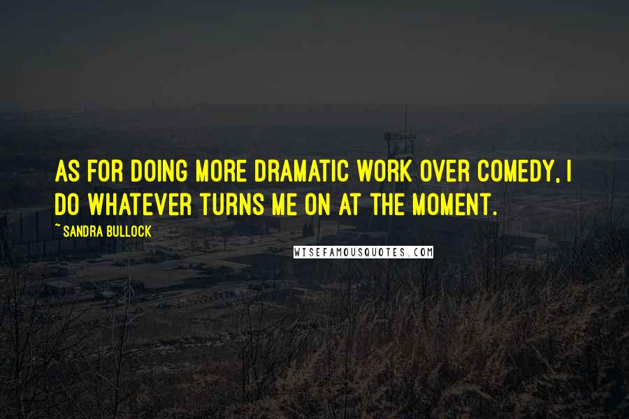 Sandra Bullock Quotes: As for doing more dramatic work over comedy, I do whatever turns me on at the moment.