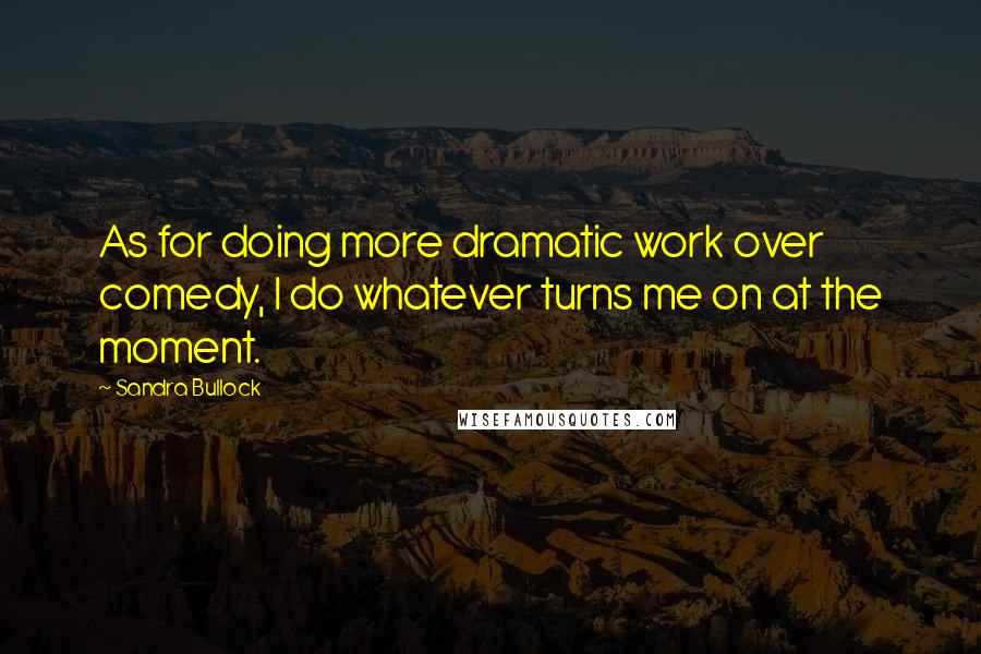Sandra Bullock Quotes: As for doing more dramatic work over comedy, I do whatever turns me on at the moment.