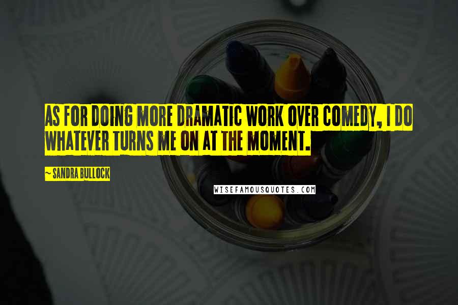 Sandra Bullock Quotes: As for doing more dramatic work over comedy, I do whatever turns me on at the moment.