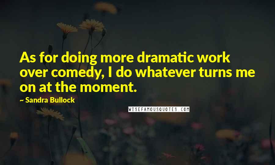 Sandra Bullock Quotes: As for doing more dramatic work over comedy, I do whatever turns me on at the moment.