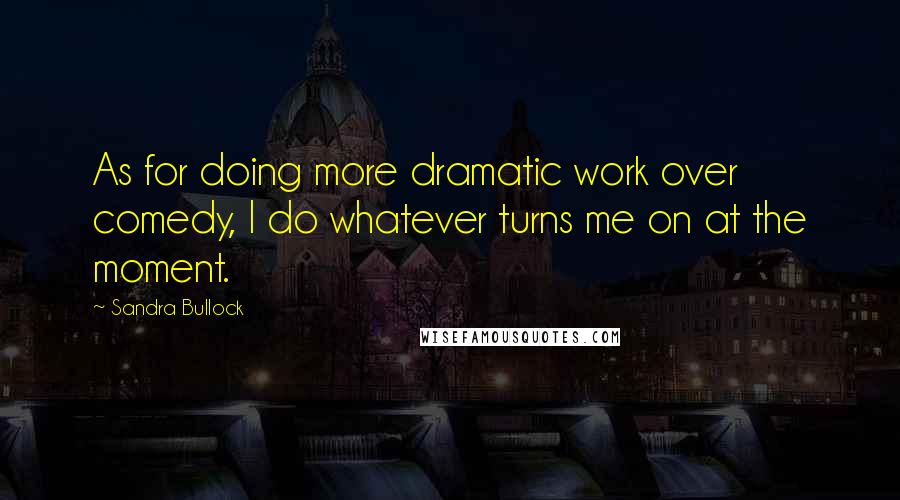 Sandra Bullock Quotes: As for doing more dramatic work over comedy, I do whatever turns me on at the moment.