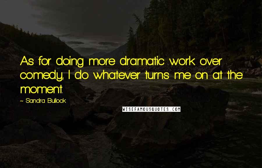 Sandra Bullock Quotes: As for doing more dramatic work over comedy, I do whatever turns me on at the moment.