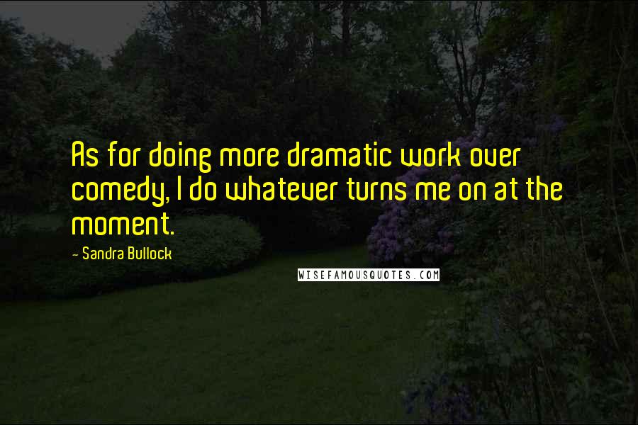 Sandra Bullock Quotes: As for doing more dramatic work over comedy, I do whatever turns me on at the moment.