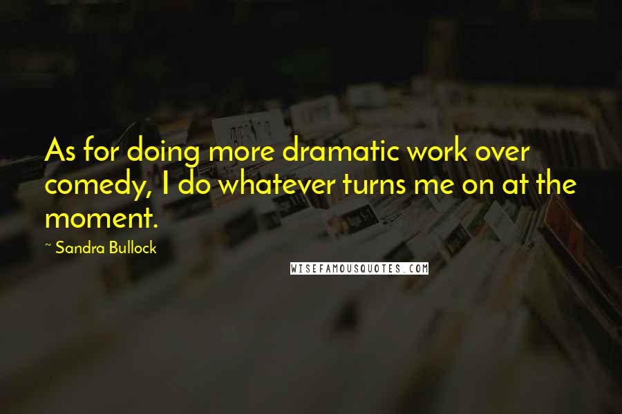 Sandra Bullock Quotes: As for doing more dramatic work over comedy, I do whatever turns me on at the moment.