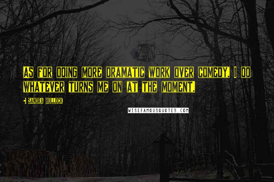 Sandra Bullock Quotes: As for doing more dramatic work over comedy, I do whatever turns me on at the moment.