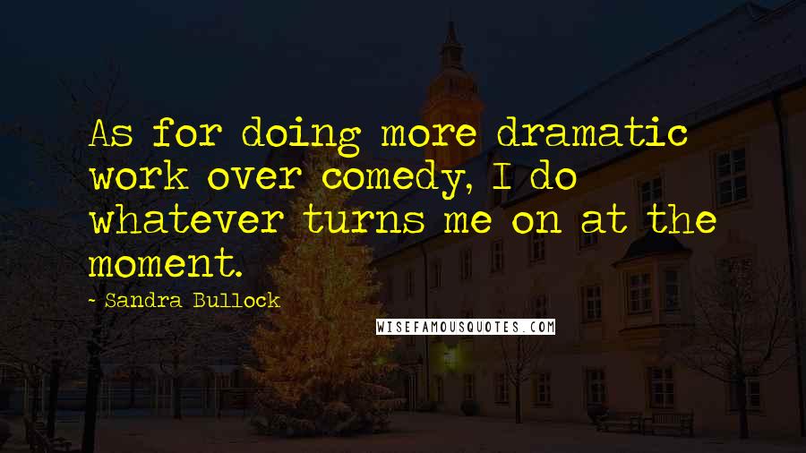 Sandra Bullock Quotes: As for doing more dramatic work over comedy, I do whatever turns me on at the moment.
