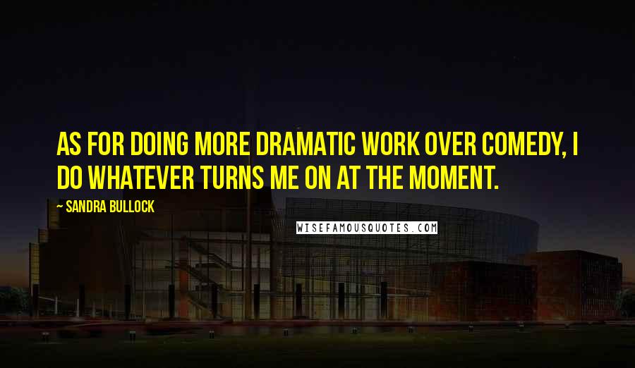 Sandra Bullock Quotes: As for doing more dramatic work over comedy, I do whatever turns me on at the moment.