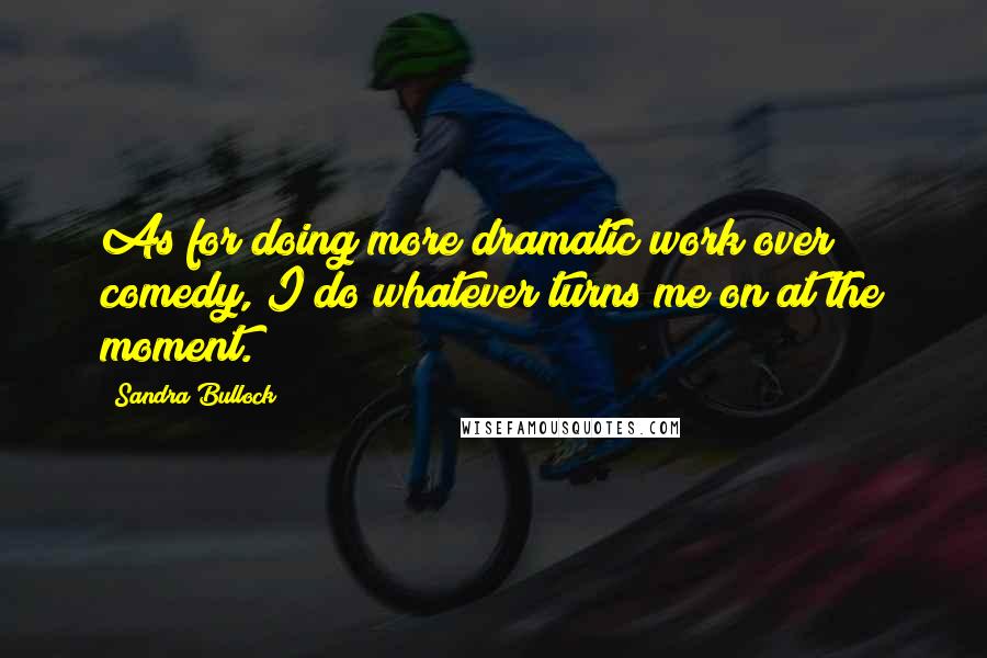Sandra Bullock Quotes: As for doing more dramatic work over comedy, I do whatever turns me on at the moment.