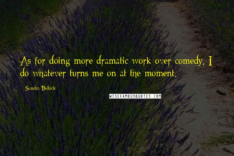 Sandra Bullock Quotes: As for doing more dramatic work over comedy, I do whatever turns me on at the moment.