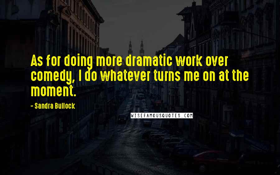 Sandra Bullock Quotes: As for doing more dramatic work over comedy, I do whatever turns me on at the moment.