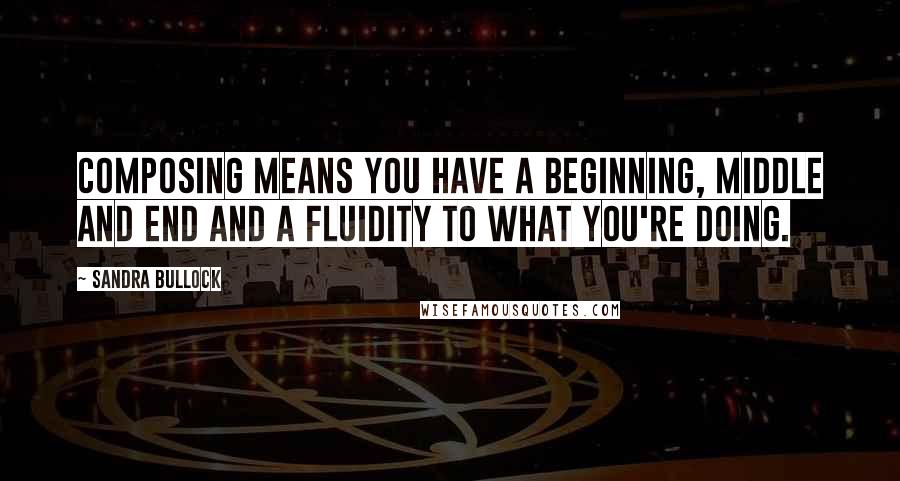 Sandra Bullock Quotes: Composing means you have a beginning, middle and end and a fluidity to what you're doing.