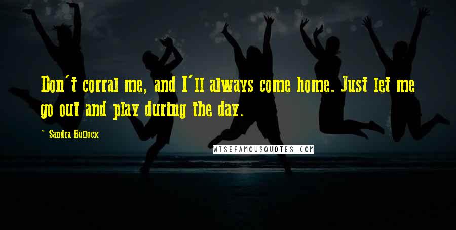 Sandra Bullock Quotes: Don't corral me, and I'll always come home. Just let me go out and play during the day.