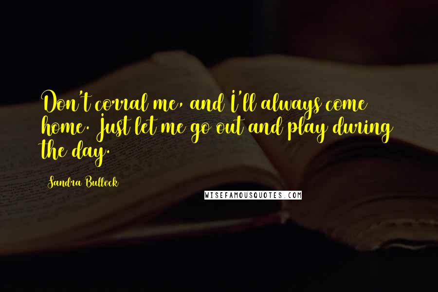 Sandra Bullock Quotes: Don't corral me, and I'll always come home. Just let me go out and play during the day.
