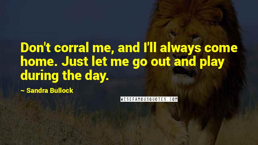 Sandra Bullock Quotes: Don't corral me, and I'll always come home. Just let me go out and play during the day.