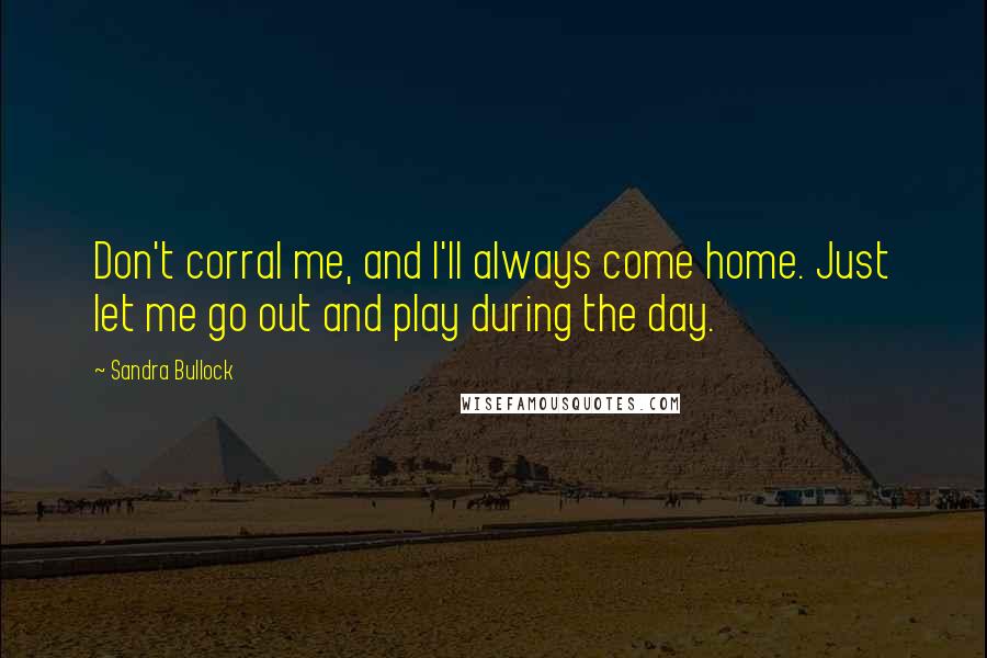 Sandra Bullock Quotes: Don't corral me, and I'll always come home. Just let me go out and play during the day.