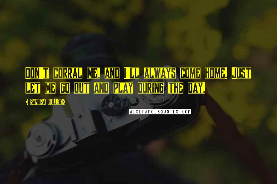 Sandra Bullock Quotes: Don't corral me, and I'll always come home. Just let me go out and play during the day.