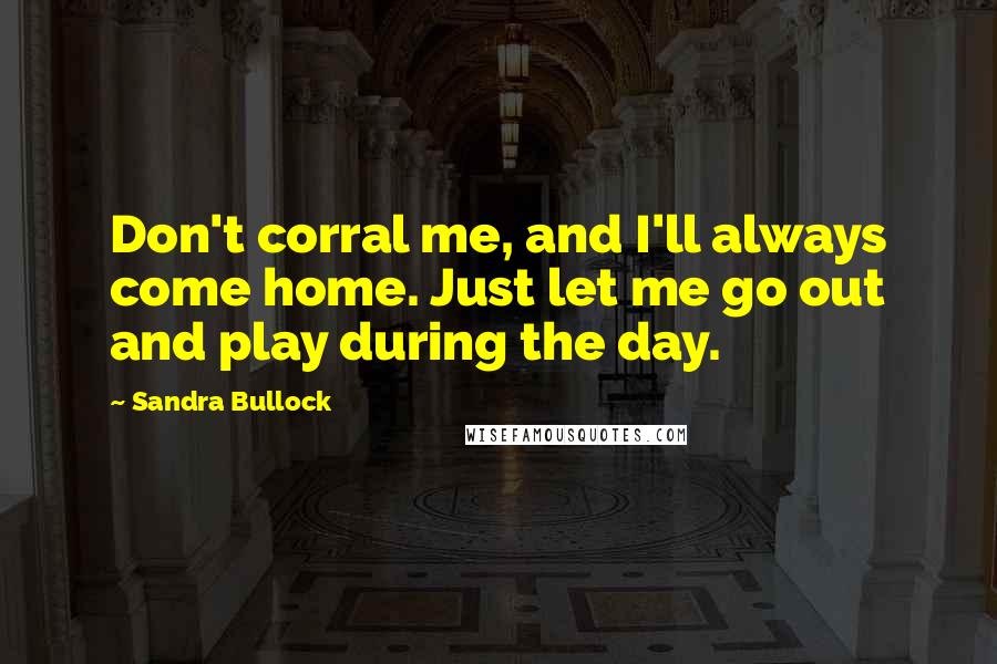 Sandra Bullock Quotes: Don't corral me, and I'll always come home. Just let me go out and play during the day.