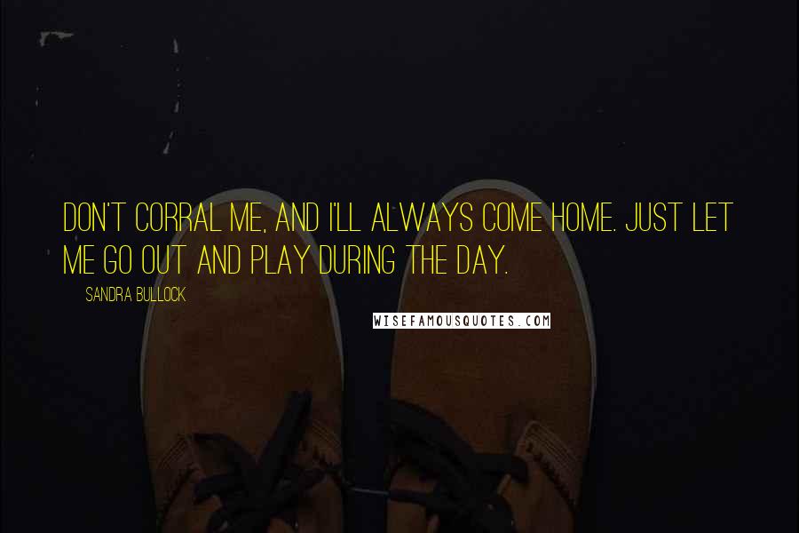 Sandra Bullock Quotes: Don't corral me, and I'll always come home. Just let me go out and play during the day.