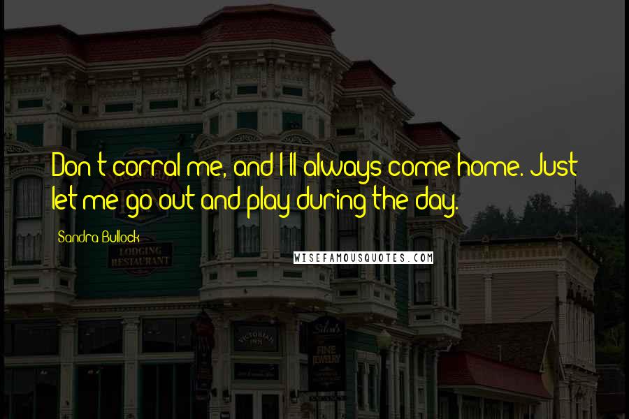 Sandra Bullock Quotes: Don't corral me, and I'll always come home. Just let me go out and play during the day.