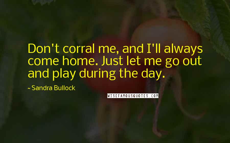 Sandra Bullock Quotes: Don't corral me, and I'll always come home. Just let me go out and play during the day.