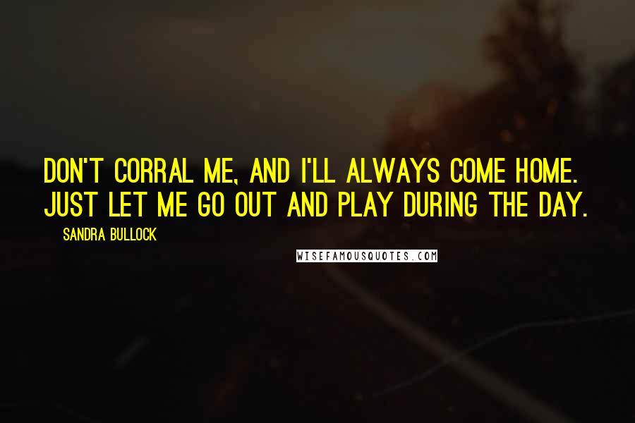 Sandra Bullock Quotes: Don't corral me, and I'll always come home. Just let me go out and play during the day.