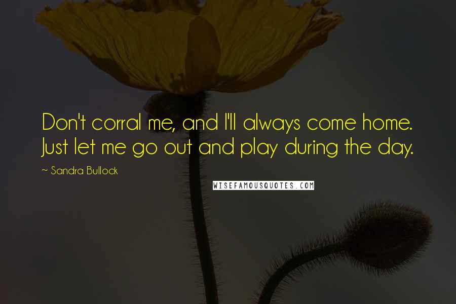 Sandra Bullock Quotes: Don't corral me, and I'll always come home. Just let me go out and play during the day.