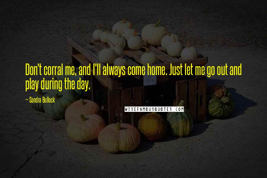 Sandra Bullock Quotes: Don't corral me, and I'll always come home. Just let me go out and play during the day.