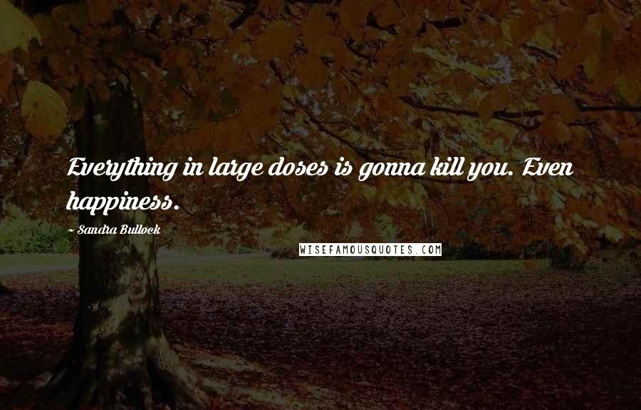 Sandra Bullock Quotes: Everything in large doses is gonna kill you. Even happiness.