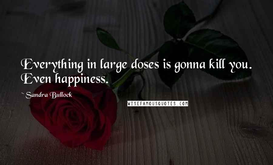 Sandra Bullock Quotes: Everything in large doses is gonna kill you. Even happiness.