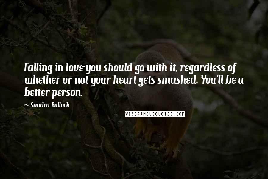 Sandra Bullock Quotes: Falling in love-you should go with it, regardless of whether or not your heart gets smashed. You'll be a better person.