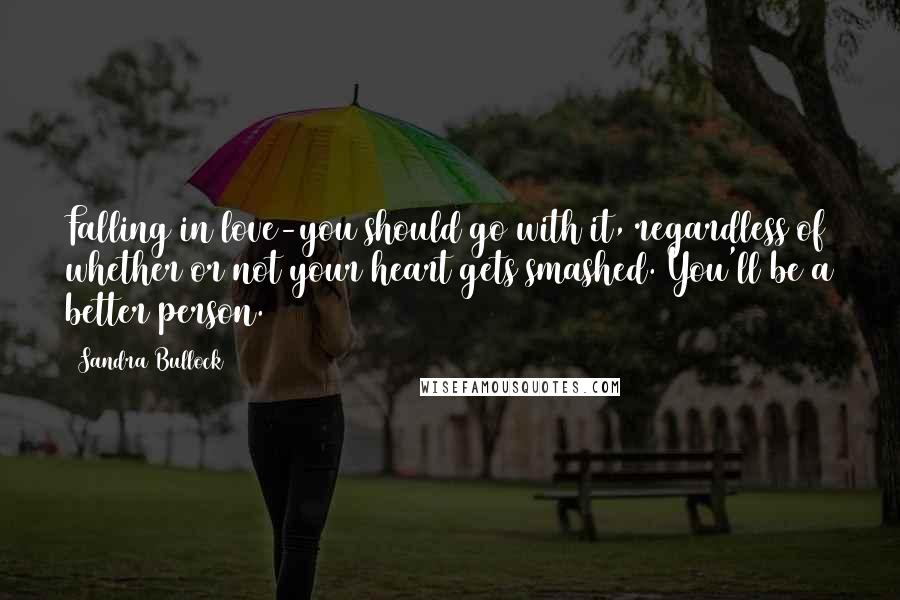 Sandra Bullock Quotes: Falling in love-you should go with it, regardless of whether or not your heart gets smashed. You'll be a better person.