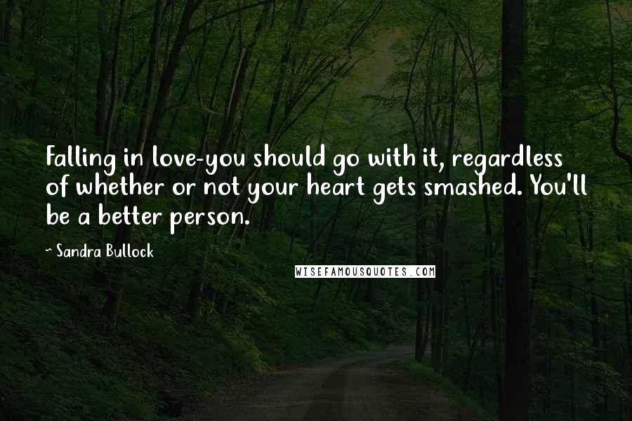 Sandra Bullock Quotes: Falling in love-you should go with it, regardless of whether or not your heart gets smashed. You'll be a better person.