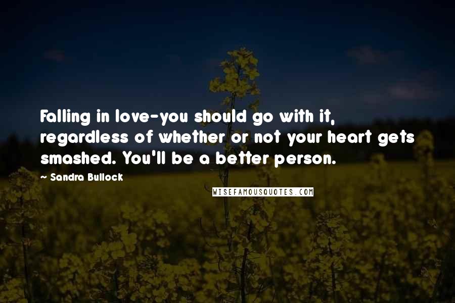 Sandra Bullock Quotes: Falling in love-you should go with it, regardless of whether or not your heart gets smashed. You'll be a better person.