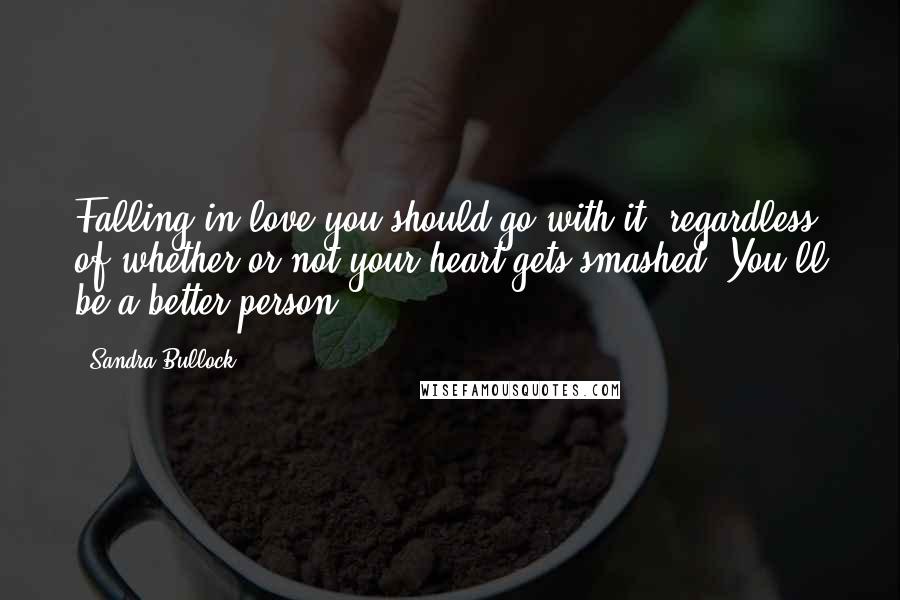 Sandra Bullock Quotes: Falling in love-you should go with it, regardless of whether or not your heart gets smashed. You'll be a better person.
